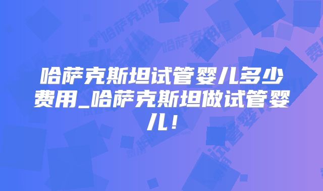 哈萨克斯坦试管婴儿多少费用_哈萨克斯坦做试管婴儿！