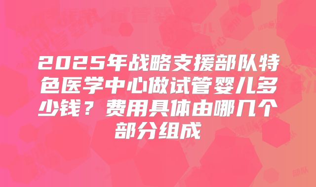 2025年战略支援部队特色医学中心做试管婴儿多少钱？费用具体由哪几个部分组成