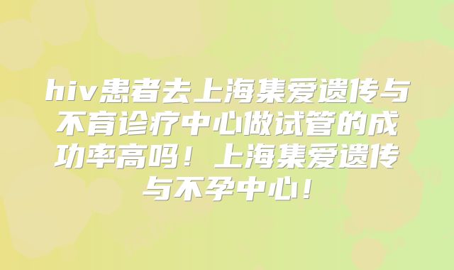 hiv患者去上海集爱遗传与不育诊疗中心做试管的成功率高吗！上海集爱遗传与不孕中心！