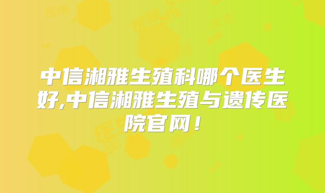 中信湘雅生殖科哪个医生好,中信湘雅生殖与遗传医院官网!