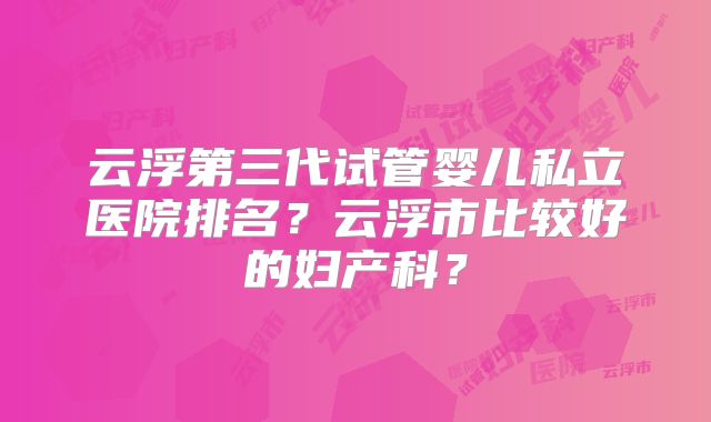 云浮第三代试管婴儿私立医院排名？云浮市比较好的妇产科？