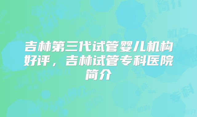 吉林第三代试管婴儿机构好评，吉林试管专科医院简介