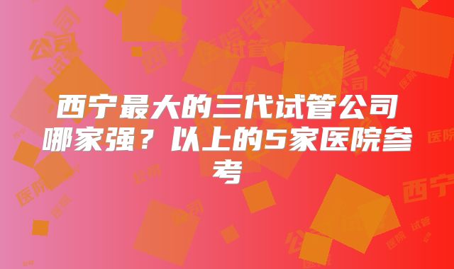 西宁最大的三代试管公司哪家强?以上的5家医院参考