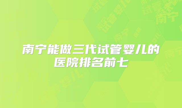 南宁能做三代试管婴儿的医院排名前七