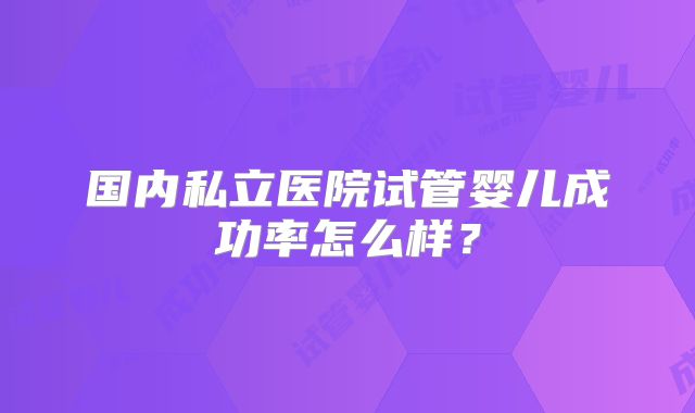 国内私立医院试管婴儿成功率怎么样?