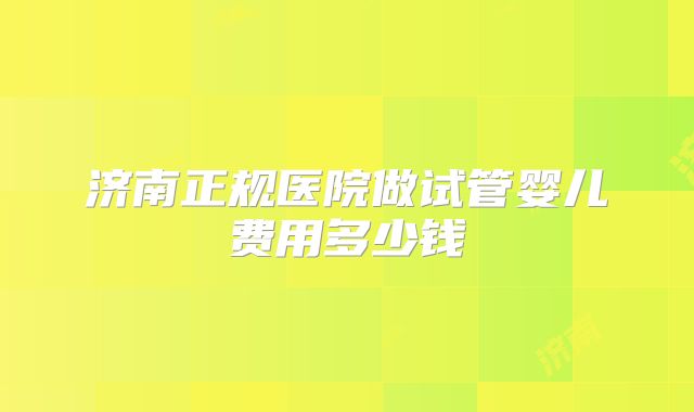济南正规医院做试管婴儿费用多少钱