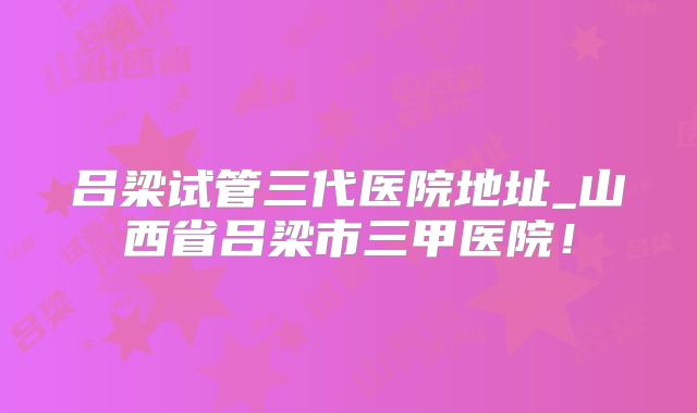 吕梁试管三代医院地址_山西省吕梁市三甲医院!