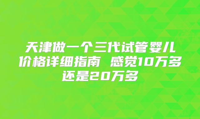 天津做一个三代试管婴儿价格详细指南 感觉10万多还是20万多
