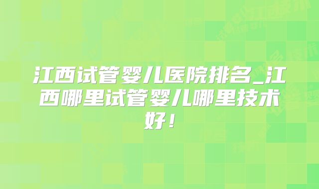 江西试管婴儿医院排名_江西哪里试管婴儿哪里技术好!