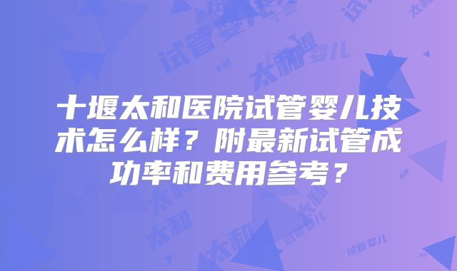 十堰太和医院试管婴儿技术怎么样?附最新试管成功率和费用参考?