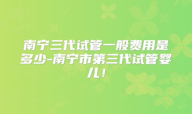 南宁三代试管一般费用是多少-南宁市第三代试管婴儿！