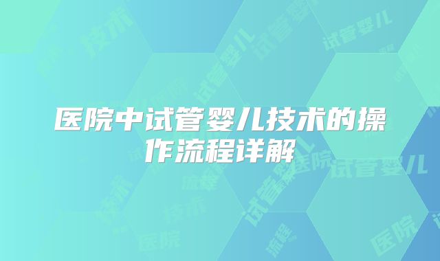 医院中试管婴儿技术的操作流程详解