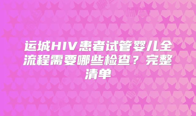 运城HIV患者试管婴儿全流程需要哪些检查？完整清单