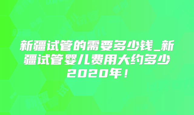 新疆试管的需要多少钱_新疆试管婴儿费用大约多少2020年！