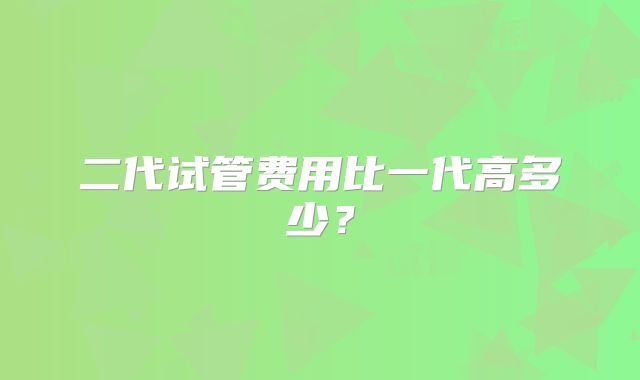 二代试管费用比一代高多少?