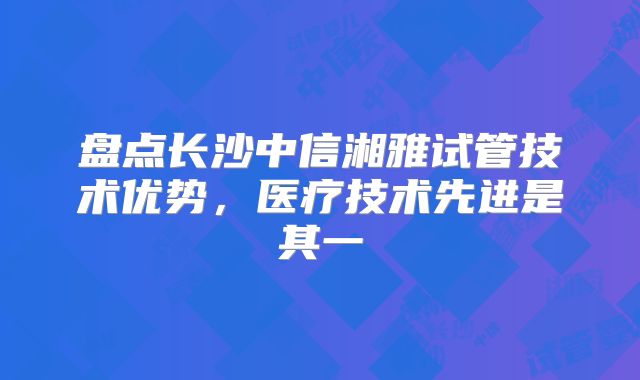 盘点长沙中信湘雅试管技术优势，医疗技术先进是其一