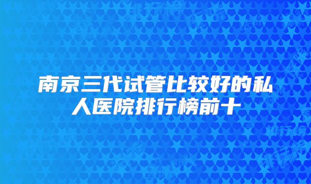 南京三代试管比较好的私人医院排行榜前十