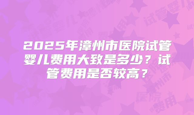 2025年漳州市医院试管婴儿费用大致是多少？试管费用是否较高？