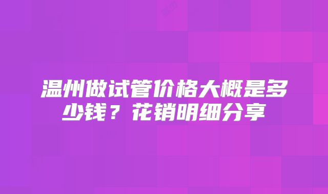 温州做试管价格大概是多少钱?花销明细分享