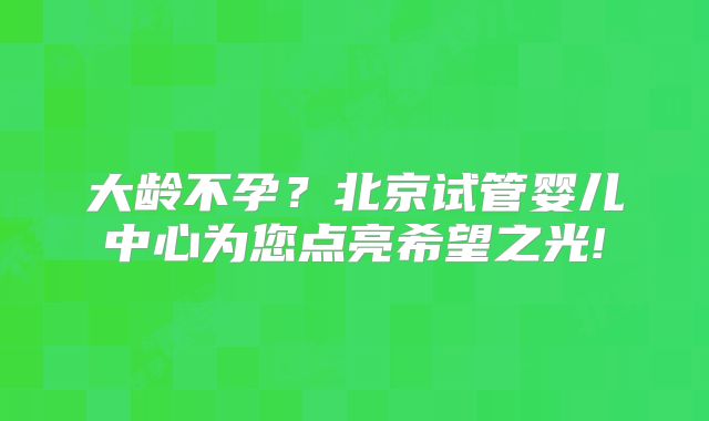 大龄不孕？北京试管婴儿中心为您点亮希望之光!