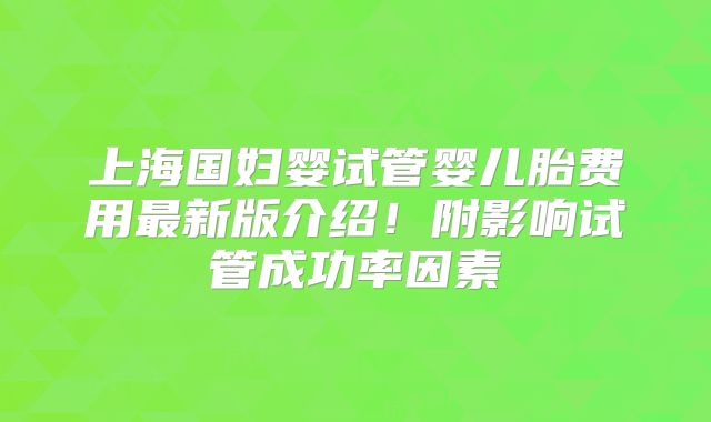 上海国妇婴试管婴儿胎费用最新版介绍!附影响试管成功率因素