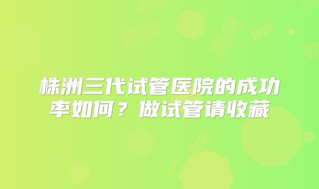 株洲三代试管医院的成功率如何？做试管请收藏