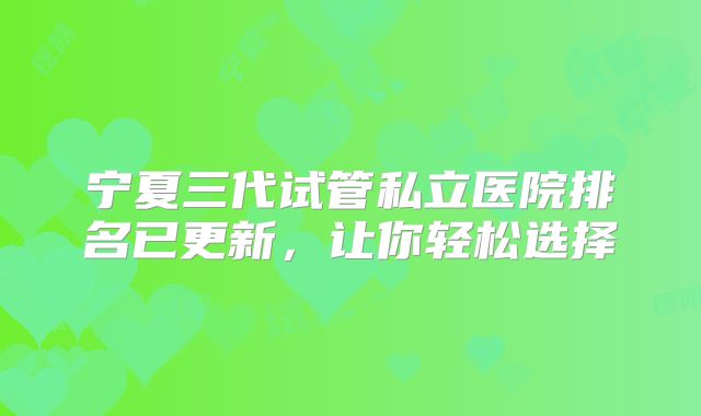 宁夏三代试管私立医院排名已更新,让你轻松选择