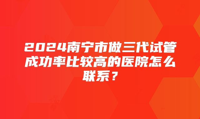 2024南宁市做三代试管成功率比较高的医院怎么联系?
