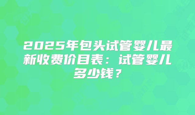 2025年包头试管婴儿最新收费价目表:试管婴儿多少钱?