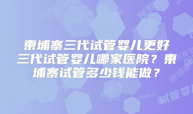 柬埔寨三代试管婴儿更好三代试管婴儿哪家医院？柬埔寨试管多少钱能做？