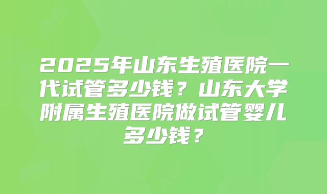 2025年山东生殖医院一代试管多少钱？山东大学附属生殖医院做试管婴儿多少钱？