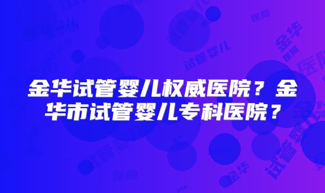 金华试管婴儿权威医院?金华市试管婴儿专科医院?