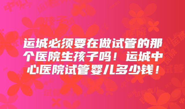 运城必须要在做试管的那个医院生孩子吗!运城中心医院试管婴儿多少钱!