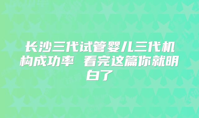 长沙三代试管婴儿三代机构成功率 看完这篇你就明白了