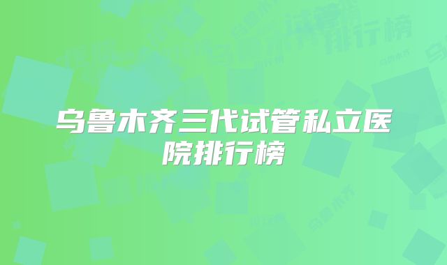 乌鲁木齐三代试管私立医院排行榜