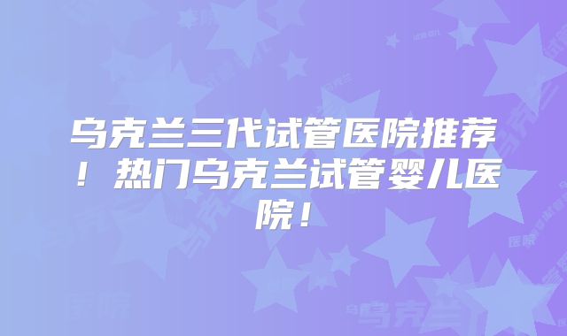 乌克兰三代试管医院推荐！热门乌克兰试管婴儿医院！
