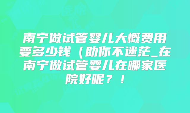 南宁做试管婴儿大概费用要多少钱(助你不迷茫_在南宁做试管婴儿在哪家医院好呢?!