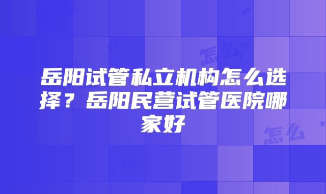 岳阳试管私立机构怎么选择？岳阳民营试管医院哪家好