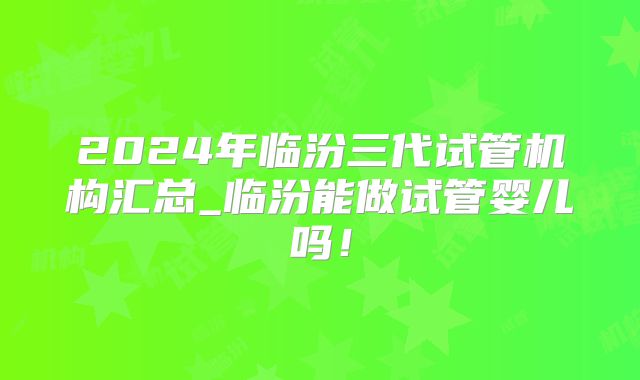 2024年临汾三代试管机构汇总_临汾能做试管婴儿吗!