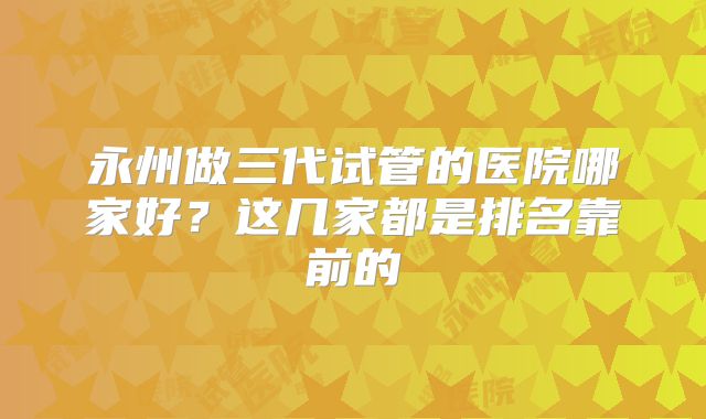 永州做三代试管的医院哪家好?这几家都是排名靠前的