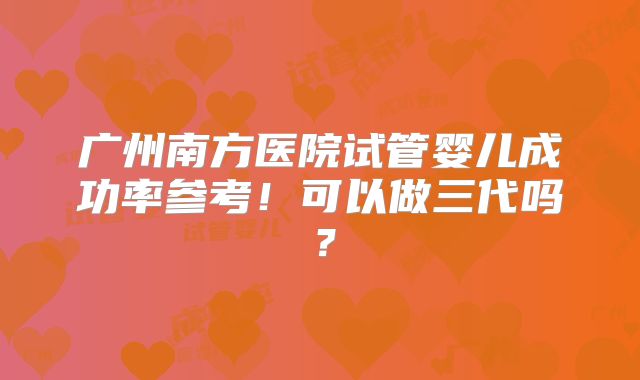 广州南方医院试管婴儿成功率参考!可以做三代吗?