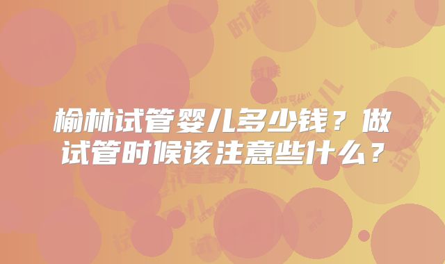 榆林试管婴儿多少钱？做试管时候该注意些什么？