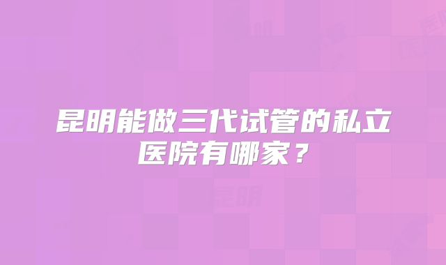 昆明能做三代试管的私立医院有哪家?