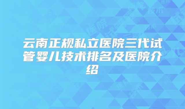 云南正规私立医院三代试管婴儿技术排名及医院介绍