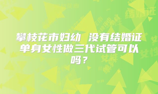 攀枝花市妇幼 没有结婚证单身女性做三代试管可以吗?