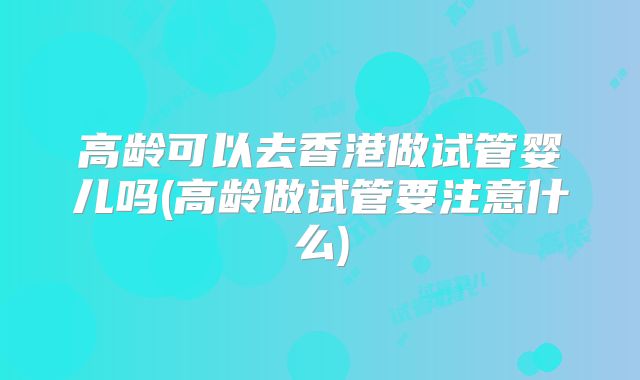 高龄可以去香港做试管婴儿吗(高龄做试管要注意什么)