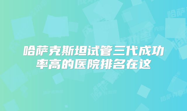 哈萨克斯坦试管三代成功率高的医院排名在这