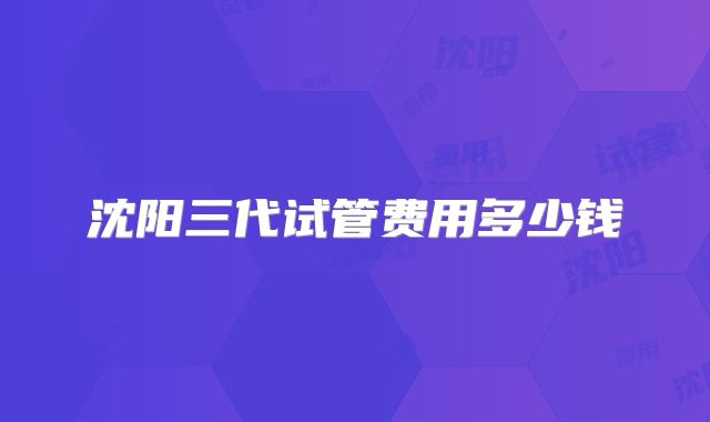 沈阳三代试管费用多少钱