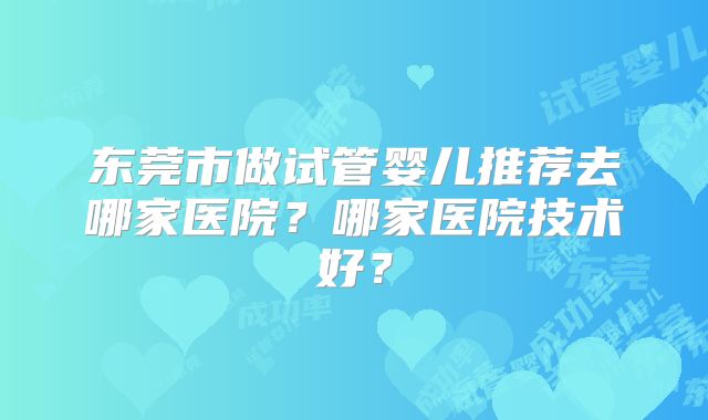 东莞市做试管婴儿推荐去哪家医院？哪家医院技术好？