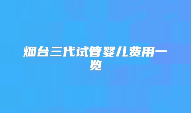 烟台三代试管婴儿费用一览